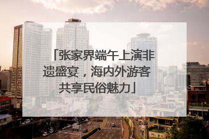 张家界端午上演非遗盛宴，海内外游客共享民俗魅力