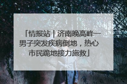 情报站｜济南晚高峰一男子突发疾病倒地，热心市民跪地接力施救