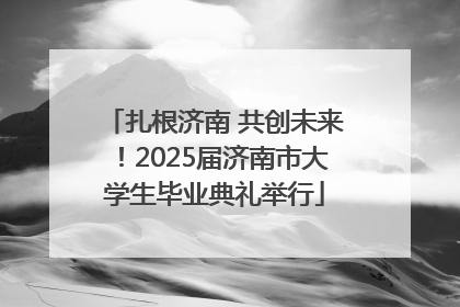 扎根济南 共创未来！2025届济南市大学生毕业典礼举行