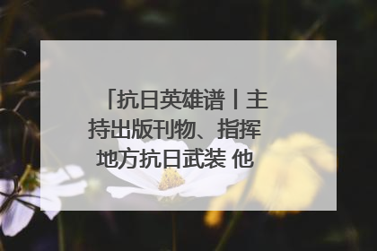 抗日英雄谱丨主持出版刊物、指挥地方抗日武装 他文武双全纾国难
