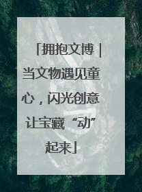 拥抱文博｜当文物遇见童心，闪光创意让宝藏“动”起来