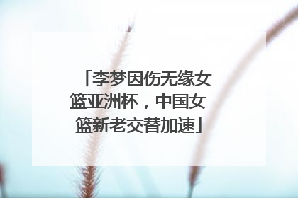 李梦因伤无缘女篮亚洲杯，中国女篮新老交替加速