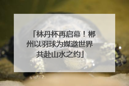 林丹杯再启幕！郴州以羽球为媒邀世界共赴山水之约