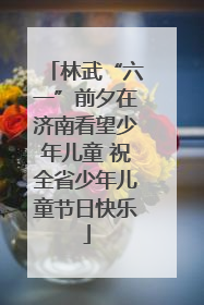 林武“六一”前夕在济南看望少年儿童 祝全省少年儿童节日快乐