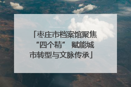 枣庄市档案馆聚焦“四个精” 赋能城市转型与文脉传承