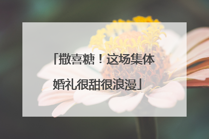 撒喜糖！这场集体婚礼很甜很浪漫