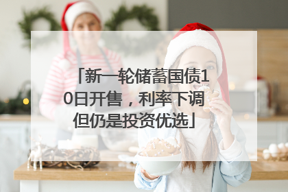 新一轮储蓄国债10日开售，利率下调但仍是投资优选
