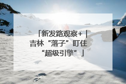 新发路观察+｜吉林“落子”盯住“超级引擎”