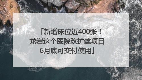 新增床位近400张！龙岩这个医院改扩建项目6月底可交付使用