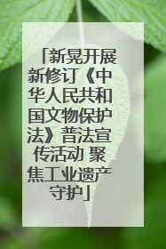 新晃开展新修订《中华人民共和国文物保护法》普法宣传活动 聚焦工业遗产守护