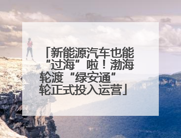 新能源汽车也能“过海”啦！渤海轮渡“绿安通” 轮正式投入运营