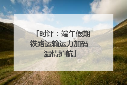时评：端午假期铁路运输运力加码 温情护航