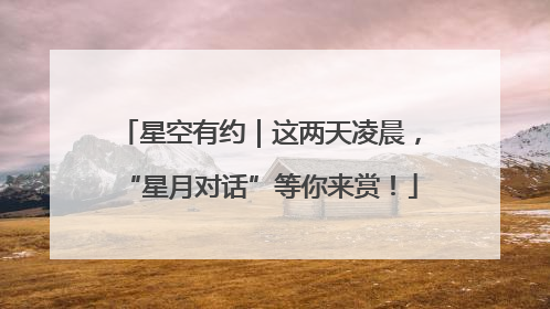 星空有约｜这两天凌晨，“星月对话”等你来赏！