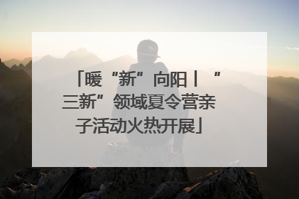 暖“新”向阳丨“三新”领域夏令营亲子活动火热开展