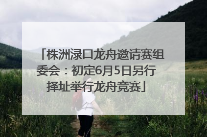 株洲渌口龙舟邀请赛组委会：初定6月5日另行择址举行龙舟竞赛
