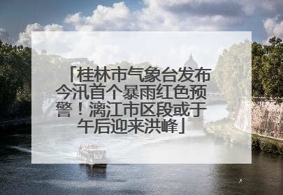 桂林市气象台发布今汛首个暴雨红色预警！漓江市区段或于午后迎来洪峰