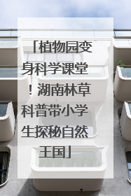 植物园变身科学课堂！湖南林草科普带小学生探秘自然王国