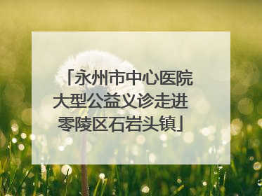 永州市中心医院大型公益义诊走进零陵区石岩头镇