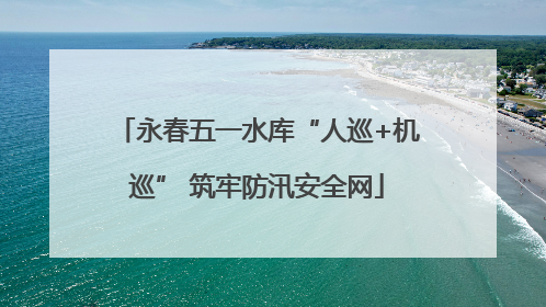 永春五一水库“人巡+机巡” 筑牢防汛安全网