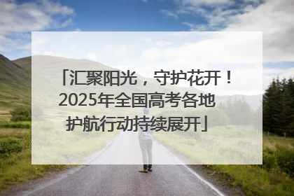 汇聚阳光，守护花开！2025年全国高考各地护航行动持续展开