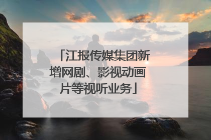 江报传媒集团新增网剧、影视动画片等视听业务
