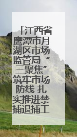 江西省鹰潭市月湖区市场监管局“三聚焦”筑牢市场防线 扎实推进禁捕退捕工作