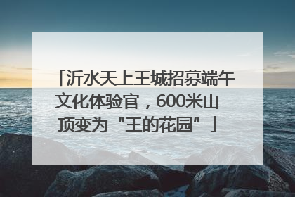 沂水天上王城招募端午文化体验官，600米山顶变为“王的花园”