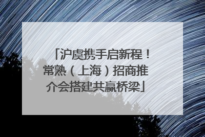 沪虞携手启新程！常熟（上海）招商推介会搭建共赢桥梁