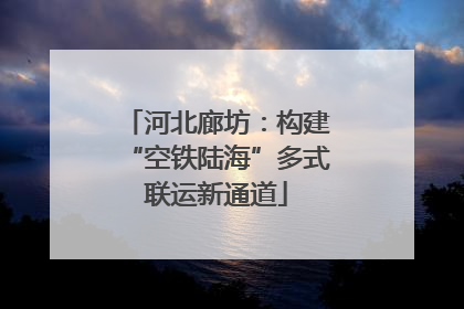 河北廊坊：构建“空铁陆海”多式联运新通道