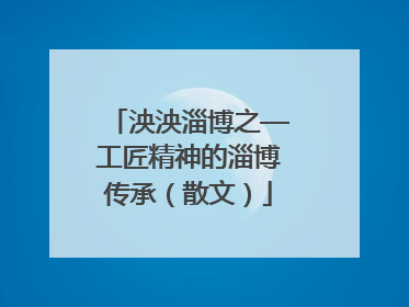 泱泱淄博之—工匠精神的淄博传承（散文）