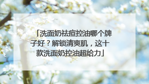 洗面奶祛痘控油哪个牌子好？解锁清爽肌，这十款洗面奶控油超给力