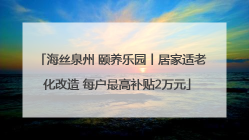 海丝泉州 颐养乐园丨居家适老化改造 每户最高补贴2万元