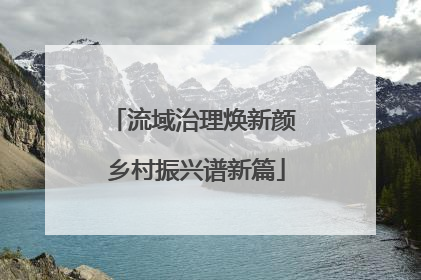 流域治理焕新颜 乡村振兴谱新篇