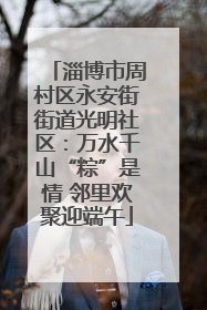 淄博市周村区永安街街道光明社区：万水千山“粽”是情 邻里欢聚迎端午