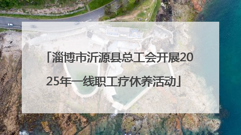 淄博市沂源县总工会开展2025年一线职工疗休养活动