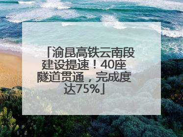 渝昆高铁云南段建设提速！40座隧道贯通，完成度达75%