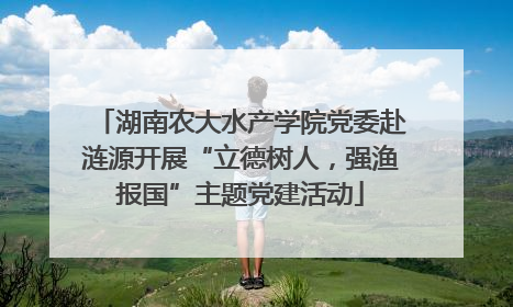 湖南农大水产学院党委赴涟源开展“立德树人，强渔报国”主题党建活动