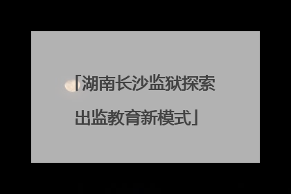 湖南长沙监狱探索出监教育新模式