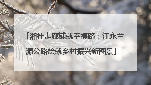 湘桂走廊铺就幸福路：江永兰源公路绘就乡村振兴新图景