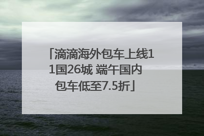 滴滴海外包车上线11国26城 端午国内包车低至7.5折