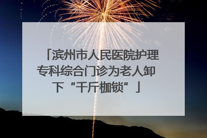滨州市人民医院护理专科综合门诊为老人卸下“千斤枷锁”
