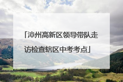 漳州高新区领导带队走访检查辖区中考考点