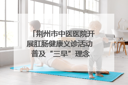 荆州市中医医院开展肛肠健康义诊活动 普及“三早”理念 传递健康生活