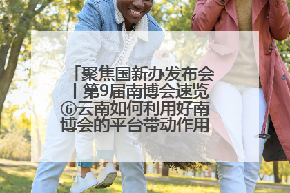 聚焦国新办发布会丨第9届南博会速览⑥云南如何利用好南博会的平台带动作用，深化与南亚国家的交流与合作？