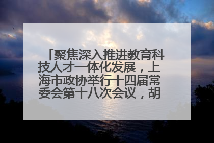 聚焦深入推进教育科技人才一体化发展，上海市政协举行十四届常委会第十八次会议，胡文容出席并讲话