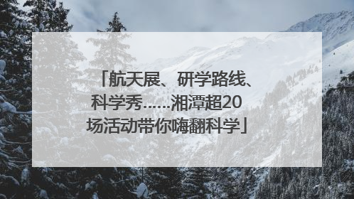 航天展、研学路线、科学秀……湘潭超20场活动带你嗨翻科学