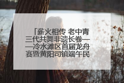 薪火相传 老中青三代共舞非遗长卷——冷水滩区首届龙舟赛暨黄阳司镇端午民俗文化活动侧记