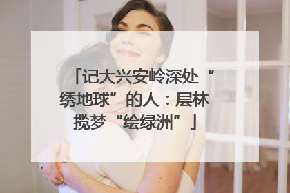 记大兴安岭深处“绣地球”的人：层林揽梦“绘绿洲”