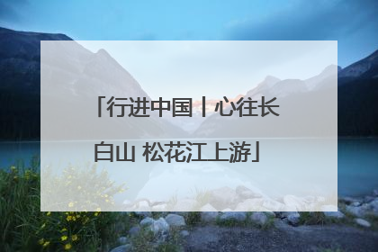行进中国丨心往长白山 松花江上游