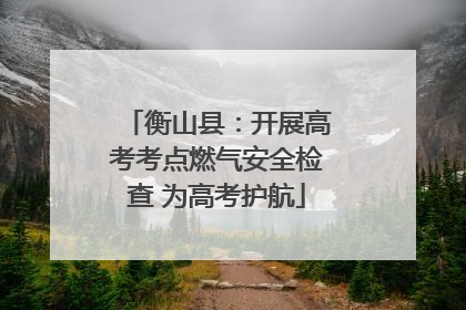 衡山县：开展高考考点燃气安全检查 为高考护航